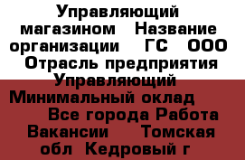 Управляющий магазином › Название организации ­ "ГС", ООО › Отрасль предприятия ­ Управляющий › Минимальный оклад ­ 35 000 - Все города Работа » Вакансии   . Томская обл.,Кедровый г.